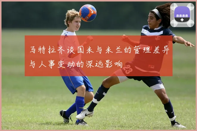 马特拉齐谈国米与米兰的管理差异与人事变动的深远影响