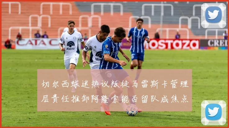 切尔西球迷热议叛徒马雷斯卡管理层责任推卸阿隆索能否留队成焦点