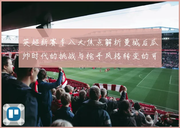 英超新赛季八大焦点解析曼城后瓜帅时代的挑战与枪手风格转变的可能性