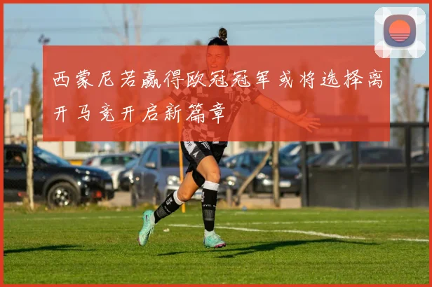 西蒙尼若赢得欧冠冠军或将选择离开马竞开启新篇章