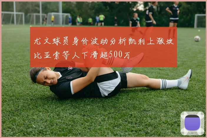 尤文球员身价波动分析凯利上涨坎比亚索等人下滑超500万