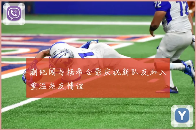蒯纪闻与杨希合影庆祝新队友加入重温老友情谊