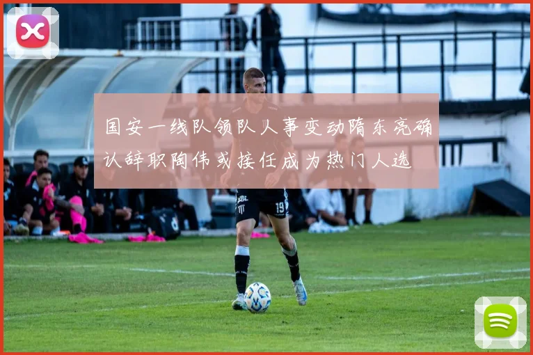 国安一线队领队人事变动隋东亮确认辞职陶伟或接任成为热门人选