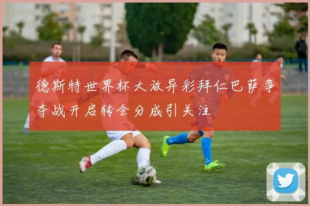 德斯特世界杯大放异彩拜仁巴萨争夺战开启转会分成引关注