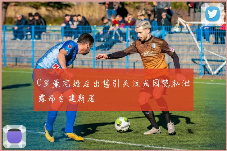 C罗豪宅婚后出售引关注或因隐私泄露而自建新居