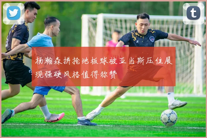杨瀚森拼抢地板球被亚当斯压住展现强硬风格值得称赞