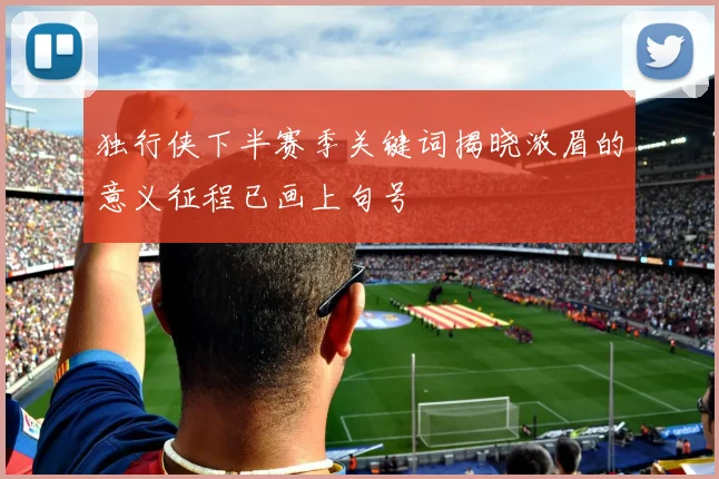 独行侠下半赛季关键词揭晓浓眉的意义征程已画上句号
