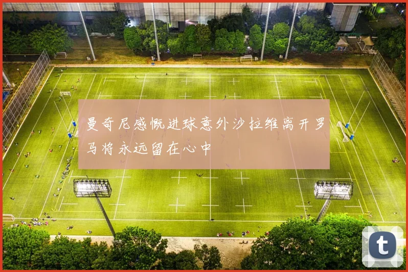 曼奇尼感慨进球意外沙拉维离开罗马将永远留在心中