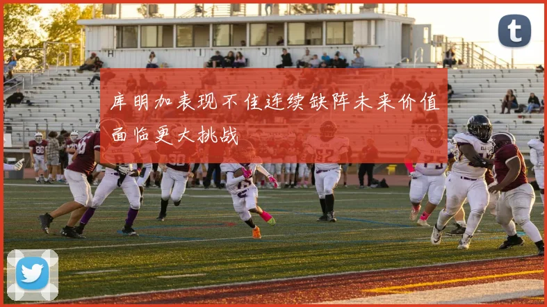 库明加表现不佳连续缺阵未来价值面临更大挑战