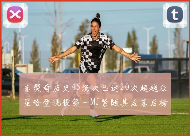东契奇历史45场次已达20次超越众星哈登现役第一MJ紧随其后落后榜首100场