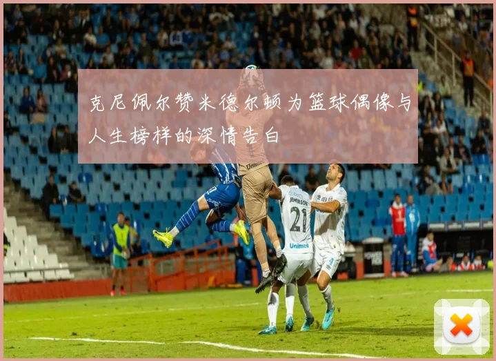 克尼佩尔赞米德尔顿为篮球偶像与人生榜样的深情告白