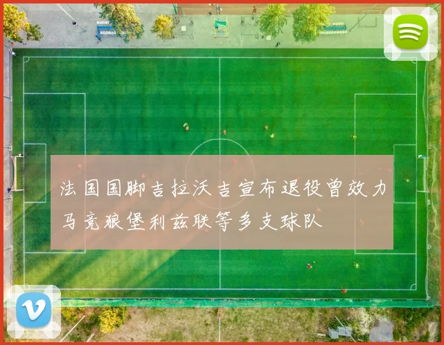 法国国脚吉拉沃吉宣布退役曾效力马竞狼堡利兹联等多支球队