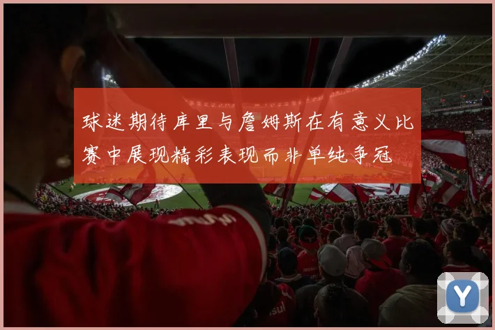 球迷期待库里与詹姆斯在有意义比赛中展现精彩表现而非单纯争冠