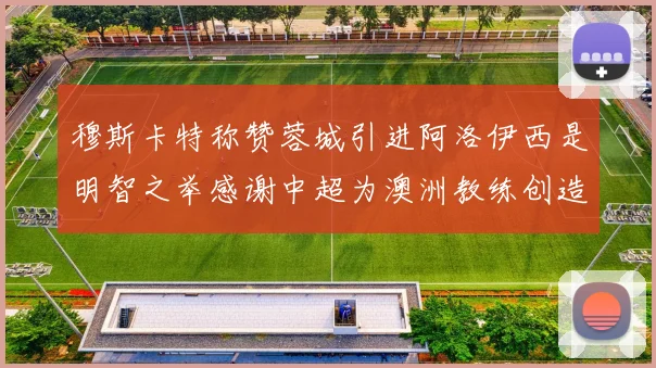 穆斯卡特称赞蓉城引进阿洛伊西是明智之举感谢中超为澳洲教练创造机会
