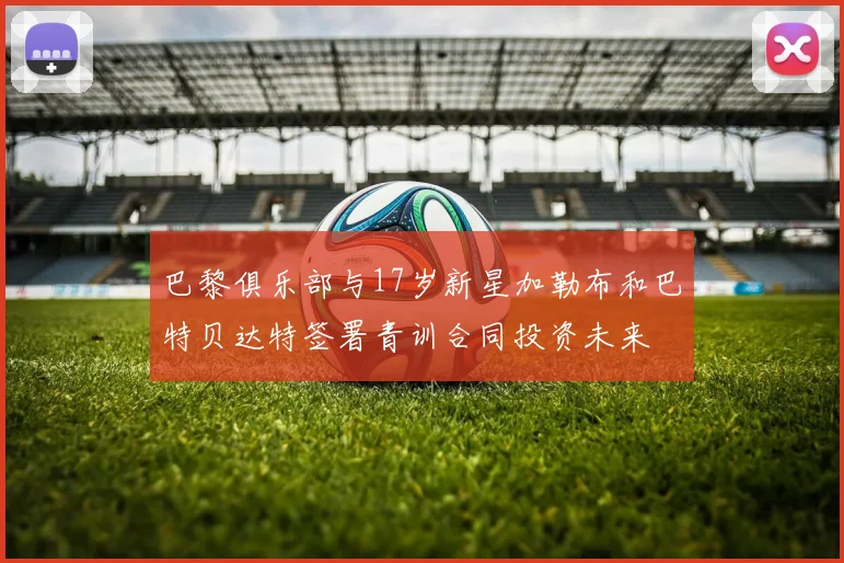 巴黎俱乐部与17岁新星加勒布和巴特贝达特签署青训合同投资未来