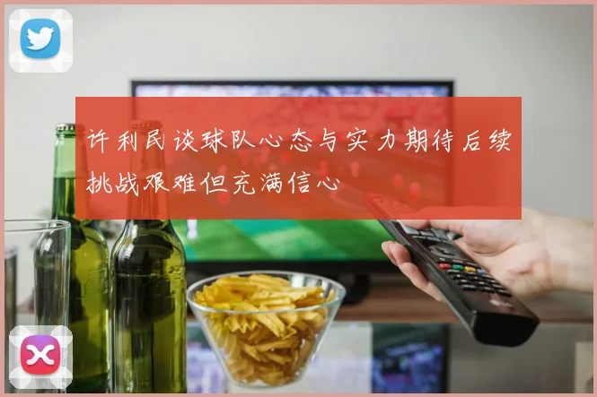 许利民谈球队心态与实力期待后续挑战艰难但充满信心