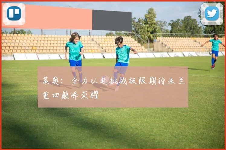 莱奥：全力以赴挑战极限期待米兰重回巅峰荣耀
