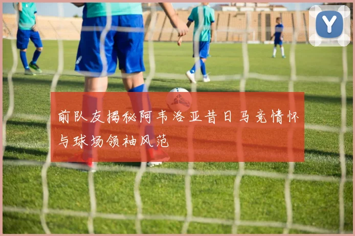 前队友揭秘阿韦洛亚昔日马竞情怀与球场领袖风范